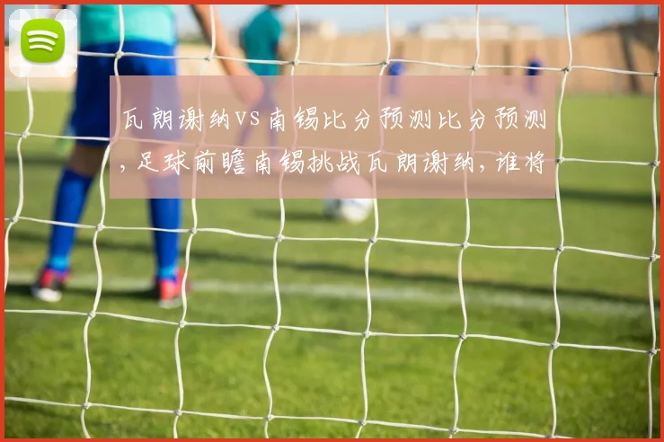 瓦朗谢纳vs南锡比分预测比分预测,足球前瞻南锡挑战瓦朗谢纳,谁将笑到最后