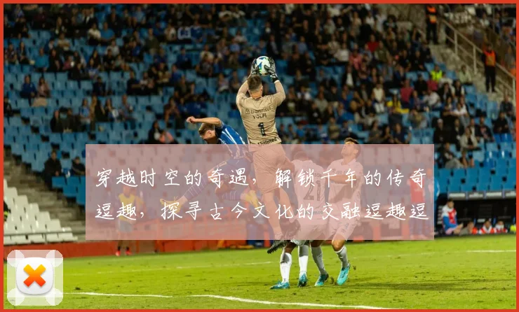 穿越时空的奇遇，解锁千年的传奇逗趣，探寻古今文化的交融逗趣逗乐